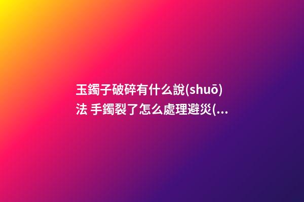 玉鐲子破碎有什么說(shuō)法 手鐲裂了怎么處理避災(zāi)